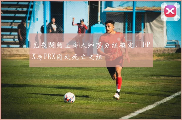 无畏契约上海大师赛分组确定，FPX与PRX同处死亡之组