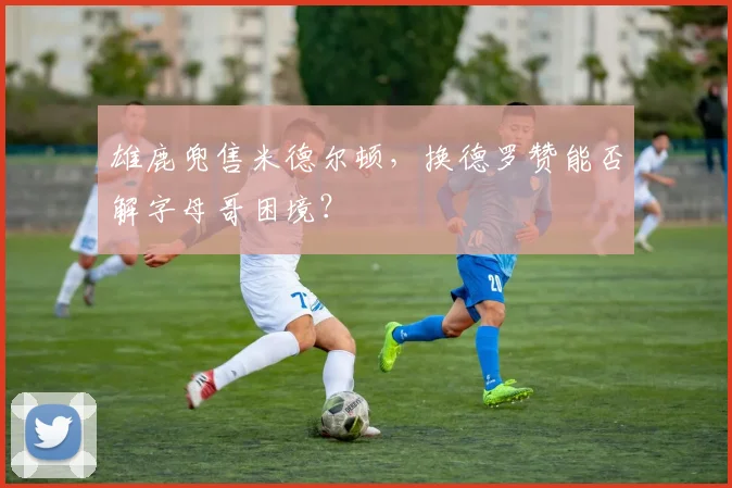 雄鹿兜售米德尔顿，换德罗赞能否解字母哥困境？