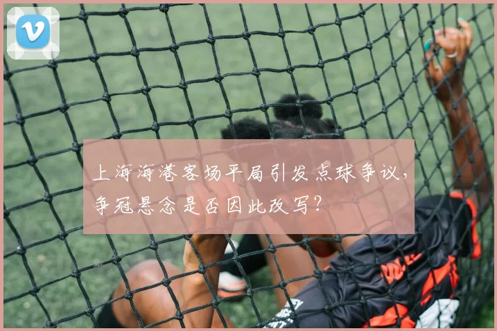 上海海港客场平局引发点球争议，争冠悬念是否因此改写？