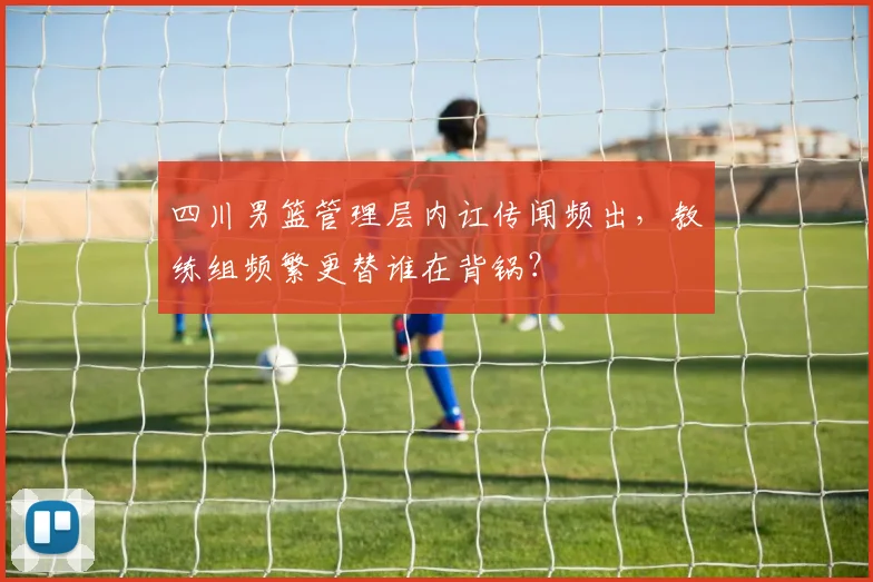 四川男篮管理层内讧传闻频出，教练组频繁更替谁在背锅？